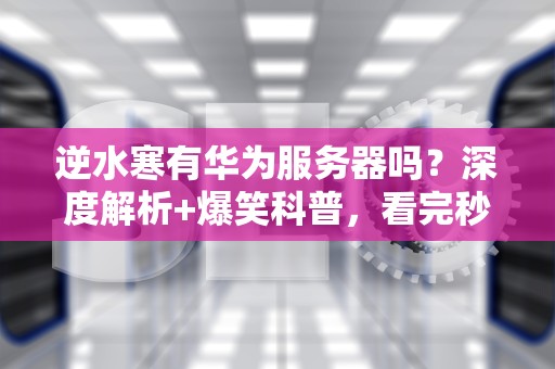 逆水寒有华为服务器吗？深度解析+爆笑科普，看完秒懂！