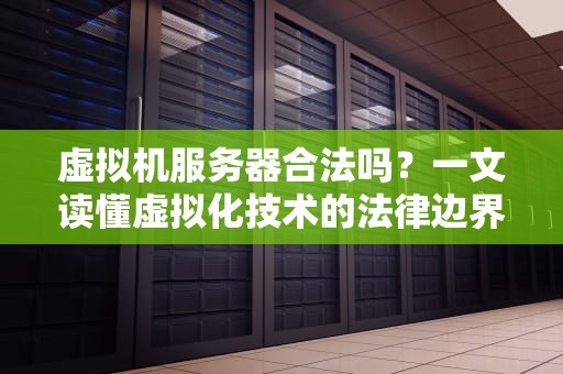 虚拟机服务器合法吗？一文读懂虚拟化技术的法律边界与妙用！