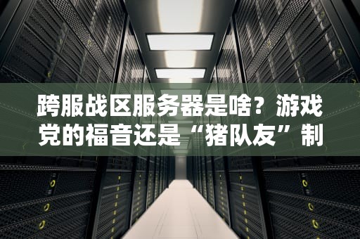 跨服战区服务器是啥？游戏党的福音还是“猪队友”制造机？