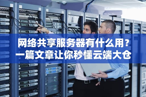 网络共享服务器有什么用？一篇文章让你秒懂云端大仓库的妙用！