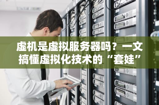 虚机是虚拟服务器吗？一文搞懂虚拟化技术的“套娃”艺术！