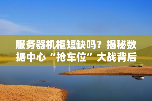 服务器机柜短缺吗？揭秘数据中心“抢车位”大战背后的真相！
