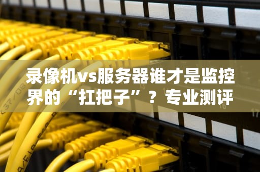 录像机vs服务器谁才是监控界的“扛把子”？专业测评+爆笑解读！