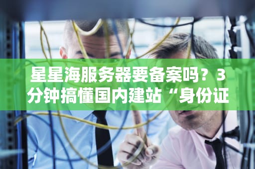星星海服务器要备案吗？3分钟搞懂国内建站“身份证”问题！