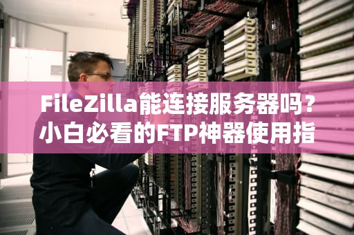 FileZilla能连接服务器吗？小白必看的FTP神器使用指南！