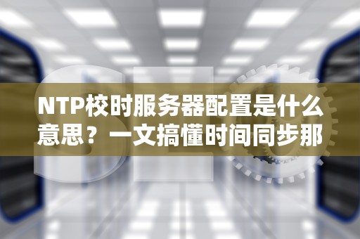 NTP校时服务器配置是什么意思？一文搞懂时间同步那些事儿！