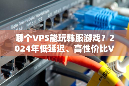 哪个VPS能玩韩服游戏？2024年低延迟、高性价比VPS推荐指南（附实测数据）