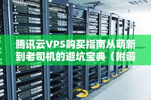 腾讯云VPS购买指南从萌新到老司机的避坑宝典（附薅羊毛攻略）