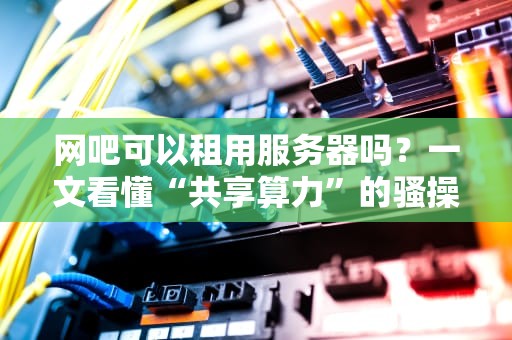 网吧可以租用服务器吗？一文看懂“共享算力”的骚操作！