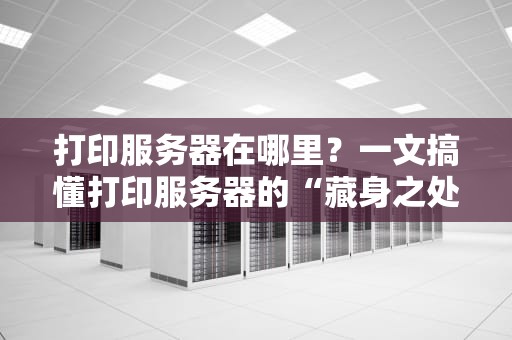 打印服务器在哪里？一文搞懂打印服务器的“藏身之处”和选购秘诀！