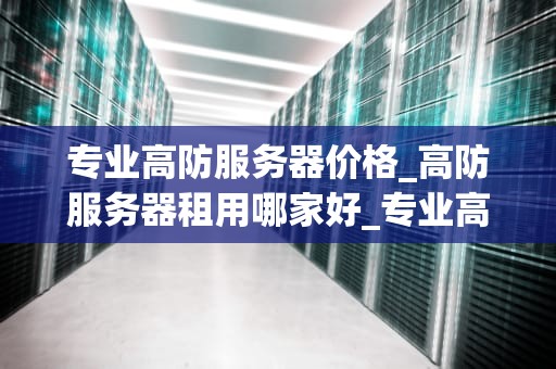 专业高防服务器价格_高防服务器租用哪家好_专业高防服务器价格分析与选择指南