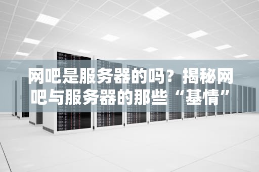 网吧是服务器的吗？揭秘网吧与服务器的那些“基情”关系！