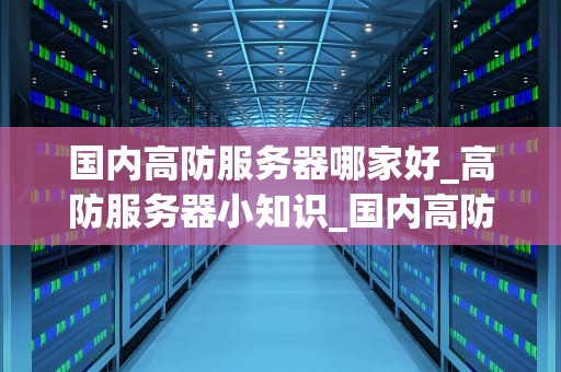 国内高防服务器哪家好_高防服务器小知识_国内高防服务器哪家好？全面解析与推荐