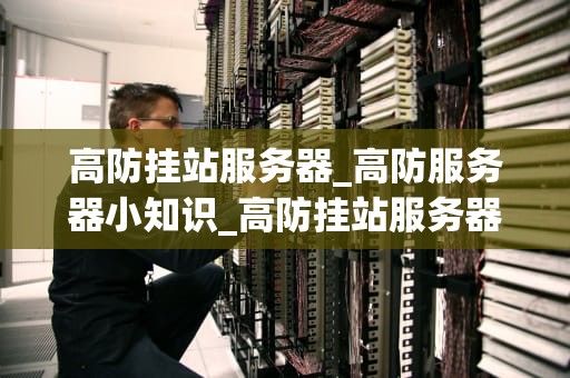 高防挂站服务器_高防服务器小知识_高防挂站服务器的重要性及选择策略