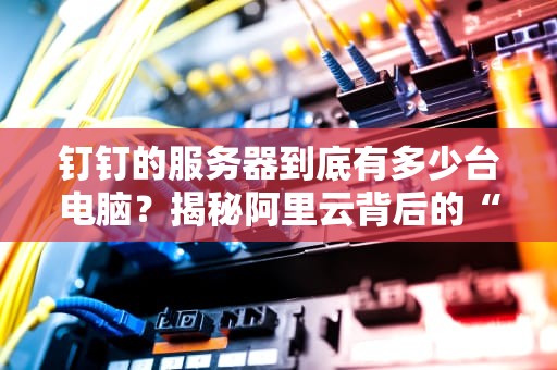 钉钉的服务器到底有多少台电脑？揭秘阿里云背后的“钢铁军团”
