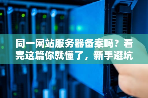同一网站服务器备案吗？看完这篇你就懂了，新手避坑指南！