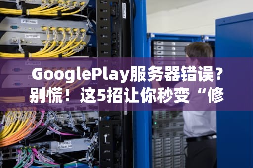 GooglePlay服务器错误？别慌！这5招让你秒变“修机达人”