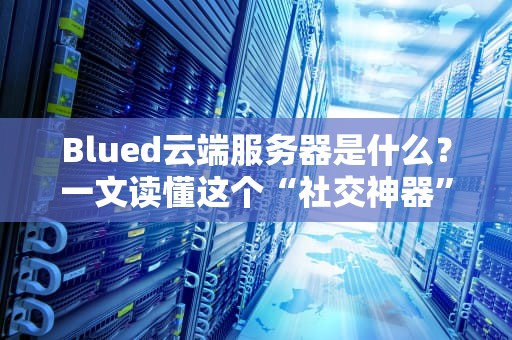 Blued云端服务器是什么？一文读懂这个“社交神器”的后台心脏！