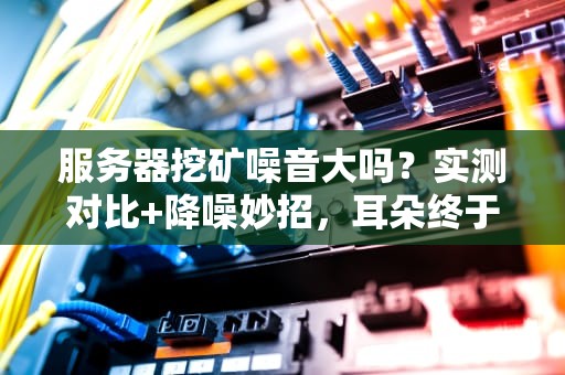 服务器挖矿噪音大吗？实测对比+降噪妙招，耳朵终于得救了！