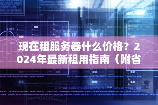 现在租服务器什么价格？2024年最新租用指南（附省钱秘籍）