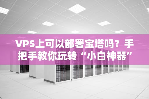 VPS上可以部署宝塔吗？手把手教你玩转“小白神器”+避坑指南！