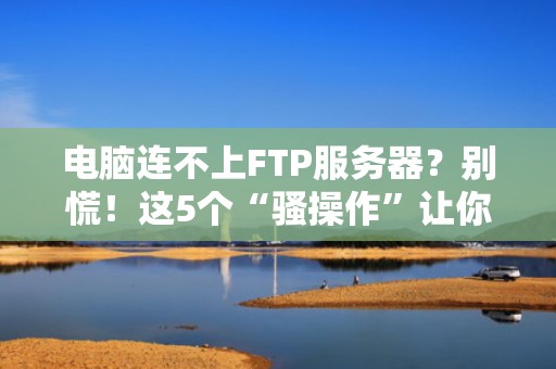 电脑连不上FTP服务器？别慌！这5个“骚操作”让你秒变网络福尔摩斯