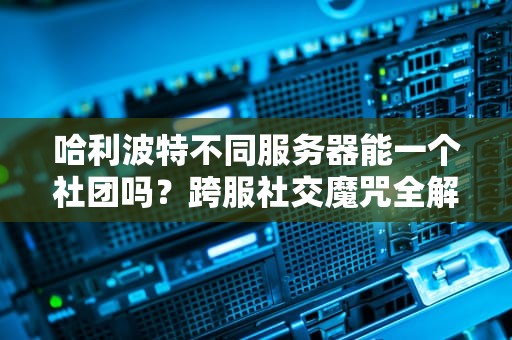 哈利波特不同服务器能一个社团吗？跨服社交魔咒全解析