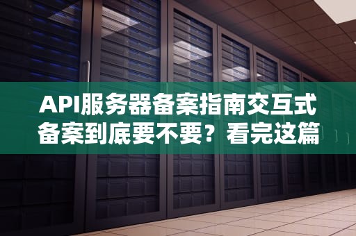 API服务器备案指南交互式备案到底要不要？看完这篇你就懂了！