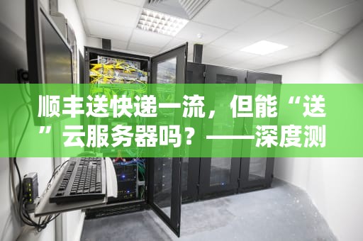 顺丰送快递一流，但能“送”云服务器吗？——深度测评顺丰云服务实力