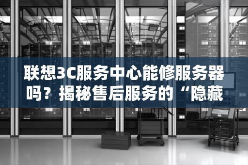 联想3C服务中心能修服务器吗？揭秘售后服务的“隐藏技能”与避坑指南！