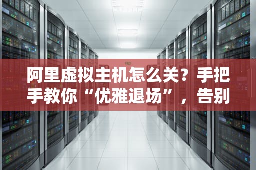 阿里虚拟主机怎么关？手把手教你“优雅退场”，告别吃灰服务器！