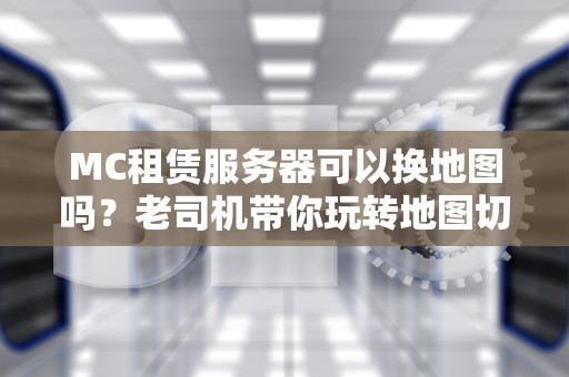 MC租赁服务器可以换地图吗？老司机带你玩转地图切换骚操作！