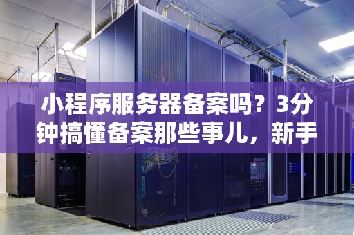 小程序服务器备案吗？3分钟搞懂备案那些事儿，新手避坑指南！