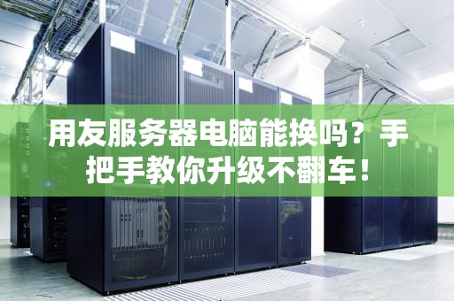 用友服务器电脑能换吗？手把手教你升级不翻车！