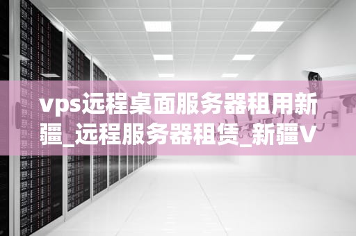 vps远程桌面服务器租用新疆_远程服务器租赁_新疆VPS远程桌面服务器租用的优势与选择