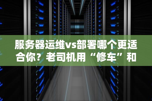 服务器运维vs部署哪个更适合你？老司机用“修车”和“造车”给你讲明白！