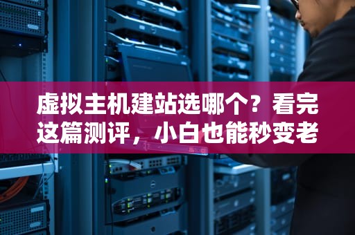 虚拟主机建站选哪个？看完这篇测评，小白也能秒变老司机！