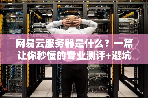 网易云服务器是什么？一篇让你秒懂的专业测评+避坑指南！