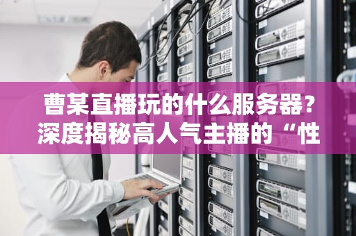 曹某直播玩的什么服务器？深度揭秘高人气主播的“性能怪兽”配置！