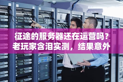征途的服务器还在运营吗？老玩家含泪实测，结果意外！