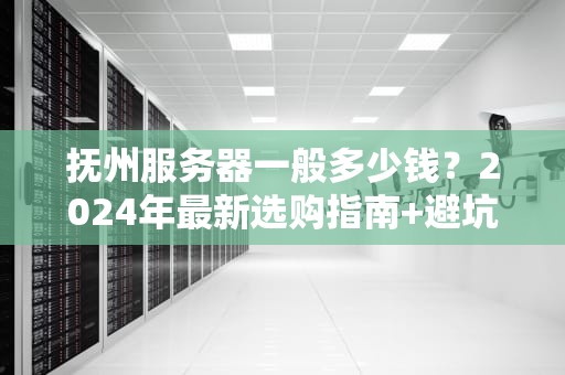 抚州服务器一般多少钱？2024年最新选购指南+避坑攻略！