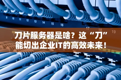 刀片服务器是啥？这“刀”能切出企业IT的高效未来！