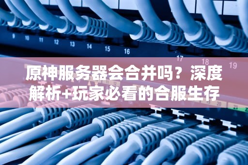 原神服务器会合并吗？深度解析+玩家必看的合服生存指南！