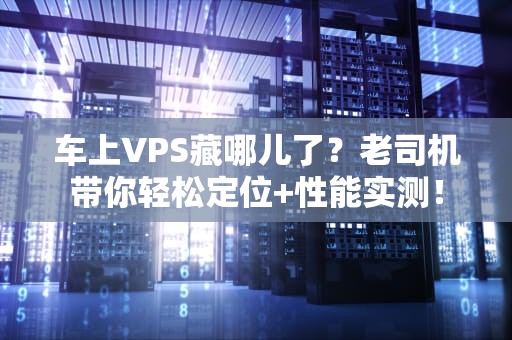 车上VPS藏哪儿了？老司机带你轻松定位+性能实测！