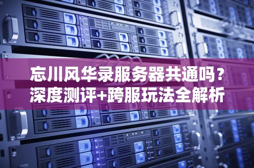 忘川风华录服务器共通吗？深度测评+跨服玩法全解析！