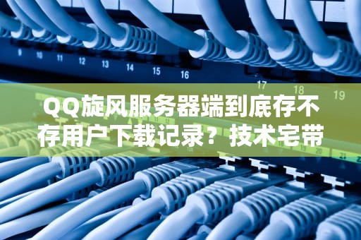 QQ旋风服务器端到底存不存用户下载记录？技术宅带你深扒真相！