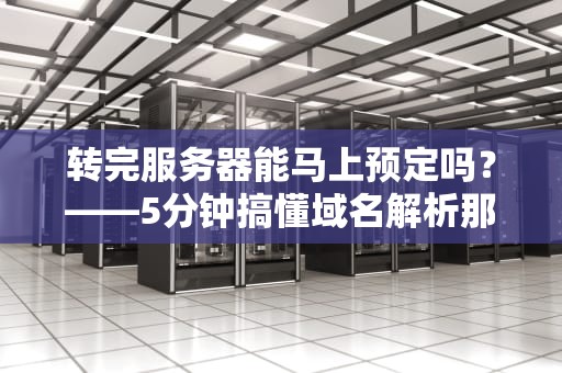 转完服务器能马上预定吗？——5分钟搞懂域名解析那些“坑”