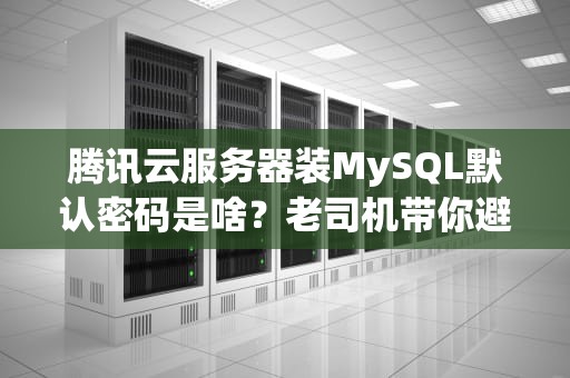 腾讯云服务器装MySQL默认密码是啥？老司机带你避坑+秒变数据库大神！