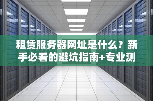 租赁服务器网址是什么？新手必看的避坑指南+专业测评！