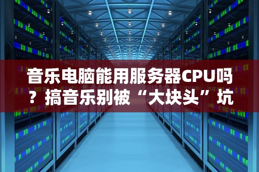 音乐电脑能用服务器CPU吗？搞音乐别被“大块头”坑了！